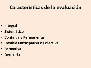 Características de la evaluación
• Integral
• Sistemática
• Continua y Permanente
• Flexible Participativa o Colectiva
• Formativa
• Decisoria
 