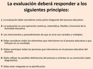 La evaluación deberá responder a los
siguientes principios:
1- La evaluación debe concebirse como parte integrante del proceso educativo.
2- La evaluación es una operación continua, sistemática, flexible y funcional de la
Actividad educativa.
3- Los instrumentos y procedimientos de que se sirve son variados y múltiples.
4- Debe considerar todos los elementos que intervienen en el proceso educativo y que
Influyen en su resultado.
5- Deben participar todas las personas que intervienen en el proceso educativo del
Alumno.
6- Debe reflejar las posibles deficiencias del proceso y orientar en su corrección (valor
diagnóstico).
7- Debe estar integrada en la planificación.
 