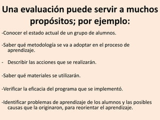 Una evaluación puede servir a muchos
propósitos; por ejemplo:
-Conocer el estado actual de un grupo de alumnos.
-Saber qué metodología se va a adoptar en el proceso de
aprendizaje.
- Describir las acciones que se realizarán.
-Saber qué materiales se utilizarán.
-Verificar la eficacia del programa que se implementó.
-Identificar problemas de aprendizaje de los alumnos y las posibles
causas que la originaron, para reorientar el aprendizaje.
 