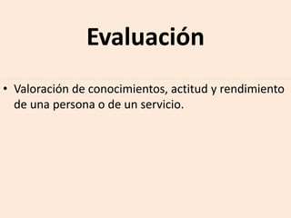 Evaluación
• Valoración de conocimientos, actitud y rendimiento
de una persona o de un servicio.
 