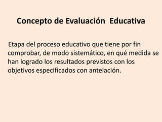 Concepto de Evaluación Educativa
Etapa del proceso educativo que tiene por fin
comprobar, de modo sistemático, en qué medida se
han logrado los resultados previstos con los
objetivos especificados con antelación.
 