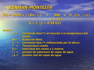 PENMAN-MONTEITH Eto = 0.408 x  ∆  (Rn) +  &   x  900  x  U 2   ( ¢ s  -  ¢ a )   T + 273   ∆  +  &  (1 + 0.34 U2) Donde: ∆  =   Constante Kpa/ºc en función a la temperatura del   medio Rn=   Radiación Neta &  =   Constante Kpa/ºc influenciada por la altura T  =   Temperatura media U 2 =   Velocidad del viento a 2 metros ¢s  =  presion de saturacon de vapor de agua ¢ a =  presion real de vapor de agua 