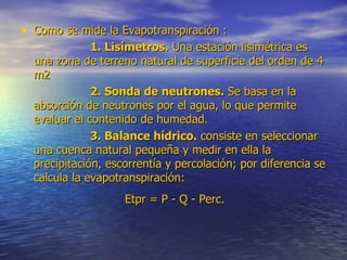 Como se mide la Evapotranspiración : 1. Lisímetros.  Una estación lisimétrica es una zona de terreno natural de superficie del orden de 4 m2 2. Sonda de neutrones.  Se basa en la absorción de neutrones por el agua, lo que permite evaluar el contenido de humedad.  3. Balance hídrico.  consiste en seleccionar una cuenca natural pequeña y medir en ella la precipitación, escorrentía y percolación; por diferencia se calcula la evapotranspiración:  Etpr = P - Q - Perc.   