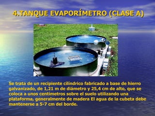 4.TANQUE EVAPORÍMETRO (CLASE A) Se trata de un recipiente cilíndrico fabricado a base de hierro galvanizado, de 1,21 m de diámetro y 25,4 cm de alto, que se coloca a unos centímetros sobre el suelo utilizando una plataforma, generalmente de madera El agua de la cubeta debe mantenerse a 5-7 cm del borde. 