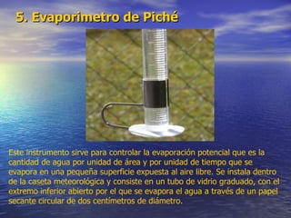 5. Evaporimetro de Piché Este instrumento sirve para controlar la evaporación potencial que es la cantidad de agua por unidad de área y por unidad de tiempo que se evapora en una pequeña superficie expuesta al aire libre. Se instala dentro de la caseta meteorológica y consiste en un tubo de vidrio graduado, con el extremo inferior abierto por el que se evapora el agua a través de un papel secante circular de dos centímetros de diámetro. 