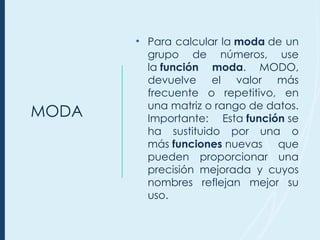MODA
• Para calcular la moda de un
grupo de números, use
la función moda. MODO,
devuelve el valor más
frecuente o repetitivo, en
una matriz o rango de datos.
Importante: Esta función se
ha sustituido por una o
más funciones nuevas que
pueden proporcionar una
precisión mejorada y cuyos
nombres reflejan mejor su
uso.
 
