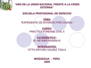 “ AÑO DE LA UNION NACIONAL FRENTE A LA CRISIS EXTERNA” ESCUELA PROFESIONAL DE DERECHO TEMA : “ EXPEDIENTE DE DIVORCIO POR CAUSAL ” CURSO : PRACTICA FORENSE CIVIL II CATEDRATICO  : Dr. HEYNER RIVERA   R. INTEGRANTES: OTTO ARTURO VALDEZ TOALA MOQUEGUA  -  PERU 2009 