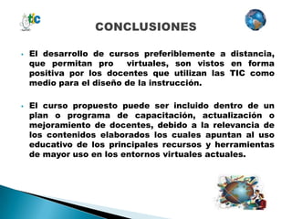    El desarrollo de cursos preferiblemente a distancia,
    que permitan pro     virtuales, son vistos en forma
    positiva por los docentes que utilizan las TIC como
    medio para el diseño de la instrucción.

   El curso propuesto puede ser incluido dentro de un
    plan o programa de capacitación, actualización o
    mejoramiento de docentes, debido a la relevancia de
    los contenidos elaborados los cuales apuntan al uso
    educativo de los principales recursos y herramientas
    de mayor uso en los entornos virtuales actuales.
 