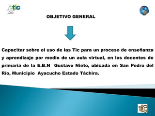OBJETIVO GENERAL




Capacitar sobre el uso de las Tic para un proceso de enseñanza
y aprendizaje por medio de un aula virtual, en los docentes de
primaria de la E.B.N Gustavo Nieto, ubicada en San Pedro del
Río, Municipio Ayacucho Estado Táchira.
 