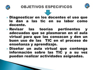   Diagnosticar en los docentes el uso que
    le dan a las tic en su labor como
    docente.
   Revisar las teorías pertinentes y
    adecuadas que se plasmaran en el aula
    virtual para que las conozcan y den un
    buen uso de las TIC en el proceso de
    enseñanza y aprendizaje.
   Diseñar un aula virtual que contenga
    información sobre las TIC y a su vez
    puedan realizar actividades asignadas.
 