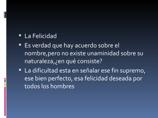 La Felicidad Es verdad que hay acuerdo sobre el nombre,pero no existe unaminidad sobre su  naturaleza,¿en qué consiste? La dificultad esta en señalar ese fin supremo, ese bien perfecto, esa felicidad deseada por todos los hombres 