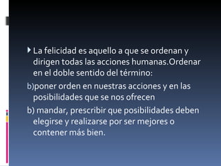 La felicidad es aquello a que se ordenan y dirigen todas las acciones humanas.Ordenar en el doble sentido del término:  poner orden en nuestras acciones y en las posibilidades que se nos ofrecen b) mandar, prescribir que posibilidades deben elegirse y realizarse por ser mejores o contener más bien.   