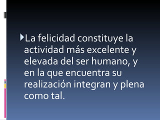 La felicidad constituye la actividad más excelente y elevada del ser humano, y en la que encuentra su realización integran y plena como tal.   