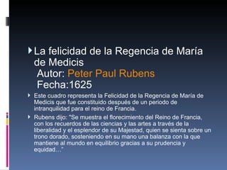 La felicidad de la Regencia de María de Medicis  Autor:  Peter Paul Rubens   Fecha:1625  Este cuadro representa la Felicidad de la Regencia de María de Medicis que fue constituido después de un periodo de intranquilidad para el reino de Francia. Rubens dijo: "Se muestra el florecimiento del Reino de Francia, con los recuerdos de las ciencias y las artes a través de la liberalidad y el esplendor de su Majestad, quien se sienta sobre un trono dorado, sosteniendo en su mano una balanza con la que mantiene al mundo en equilibrio gracias a su prudencia y equidad…” 