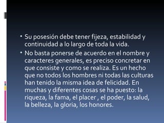 Su posesión debe tener fijeza, estabilidad y continuidad a lo largo de toda la vida. No basta ponerse de acuerdo en el nombre y caracteres generales, es preciso concretar en que consiste y como se realiza. Es un hecho que no todos los hombres ni todas las culturas han tenido la misma idea de felicidad. En muchas y diferentes cosas se ha puesto: la riqueza, la fama, el placer , el poder, la salud, la belleza, la gloria, los honores. 