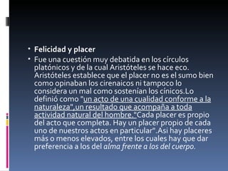 Felicidad y placer Fue una cuestión muy debatida en los círculos platónicos y de la cual Aristóteles se hace eco. Aristóteles establece que el placer no es el sumo bien como opinaban los cirenaicos ni tampoco lo considera un mal como sostenían los cínicos.Lo definió como " un acto de una cualidad conforme a la naturaleza",un resultado que acompaña a toda actividad natural del hombre." Cada placer es propio del acto que completa. Hay un placer propio de cada uno de nuestros actos en particular".Asi hay placeres más o menos elevados, entre los cuales hay que dar preferencia a los del  alma frente a los del cuerpo. 