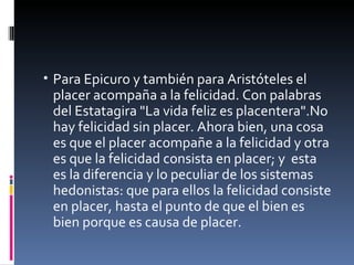 Para Epicuro y también para Aristóteles el placer acompaña a la felicidad. Con palabras del Estatagira "La vida feliz es placentera".No hay felicidad sin placer. Ahora bien, una cosa es que el placer acompañe a la felicidad y otra es que la felicidad consista en placer; y  esta es la diferencia y lo peculiar de los sistemas hedonistas: que para ellos la felicidad consiste en placer, hasta el punto de que el bien es bien porque es causa de placer.  