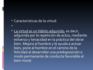 Caracteristicas de la virtud:   La virtud es un hábito adquirido , es decir, adquirida por la repetición de actos, mediante esfuerzo y tenacidad en la práctica del obrar bien. Mejora al hombre y le ayuda a actuar bien, pone al hombre en el camino de la felicidad al desarrollar una predisposición o modo permanente de conducta favorable al bien moral. 