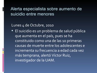 Alerta especialista sobre aumento de suicidio entre menores Lunes 4 de Octubre, 2010 El suicidio es un problema de salud pública que aumenta en el país, pues se ha constituido como una de las 10 primeras causas de muerte entre los adolescentes e incrementa su frecuencia a edad cada vez más temprana, alertó Víctor Ruiz, investigador de la UAM.  