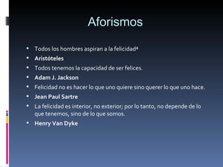 Aforismos  Todos los hombres aspiran a la felicidad» Aristóteles Todos tenemos la capacidad de ser felices. Adam J. Jackson Felicidad no es hacer lo que uno quiere sino querer lo que uno hace. Jean Paul Sartre La felicidad es interior, no exterior; por lo tanto, no depende de lo que tenemos, sino de lo que somos. Henry Van Dyke   