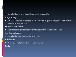 La felicidad es la certeza de no sentirse perdido. Jorge Bucay Una vida feliz es imposible. El fin supremo al que debe aspirar un hombre es una carrera heroica Friedrich Nietzsche Casi todas las personas son tan felices como se deciden a serlo Abraham Lincoln La felicidad consiste en hacer el bien Aristóteles "No hay otra felicidad que la paz interior" Buda 