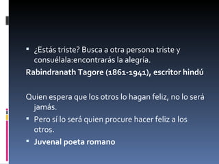 ¿Estás triste? Busca a otra persona triste y consuélala:encontrarás la alegría. Rabindranath Tagore (1861-1941), escritor hindú Quien espera que los otros lo hagan feliz, no lo será jamás. Pero sí lo será quien procure hacer feliz a los otros.  Juvenal poeta romano 