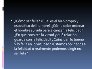 ¿Cómo ser feliz? ¿Cual es el bien propio y específico del hombre? ¿Cómo debe ordenar el hombre su vida para alcanzar la felicidad? ¿En qué consiste la virtud y qué relación guarda con la felicidad? ¿Coinciden lo bueno y lo feliz en lo virtuoso? ¿Estamos obligados a la felicidad o realmente podemos elegir no ser feliz? 
