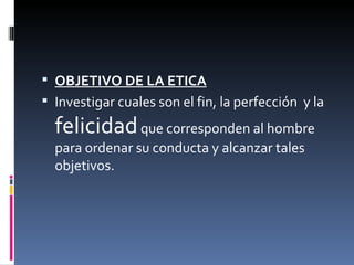 OBJETIVO DE LA ETICA Investigar cuales son el fin, la perfección  y la  felicidad  que corresponden al hombre para ordenar su conducta y alcanzar tales objetivos. 