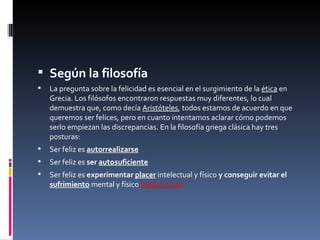 Según la filosofía La pregunta sobre la felicidad es esencial en el surgimiento de la  ética  en Grecia. Los filósofos encontraron respuestas muy diferentes, lo cual demuestra que, como decía  Aristóteles , todos estamos de acuerdo en que queremos ser felices, pero en cuanto intentamos aclarar cómo podemos serlo empiezan las discrepancias. En la filosofía griega clásica hay tres posturas: Ser feliz es  autorrealizarse Ser feliz es  ser  autosuficiente Ser feliz es  experimentar  placer  intelectual y físico  y conseguir evitar el  sufrimiento  mental y físico  ( hedonismo ). 