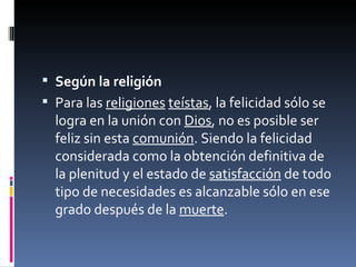 Según la religión Para las  religiones   teístas , la felicidad sólo se logra en la unión con  Dios , no es posible ser feliz sin esta  comunión . Siendo la felicidad considerada como la obtención definitiva de la plenitud y el estado de  satisfacción  de todo tipo de necesidades es alcanzable sólo en ese grado después de la  muerte . 