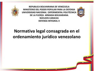 REPUBLICA BOLIVARIANA DE VENEZUELA
MINISTERIO DEL PODER POPULAR PARA LA DEFENSA
UNIVERSIDAD NACIONAL EXPERIMENTAL POLITÉCNICA
DE LA FUERZA ARMADA BOLIVARIANA
NÚCLEOS CARACAS
DEFENSA INTEGRAL II
Normativa legal consagrada en el
ordenamiento jurídico venezolano
 