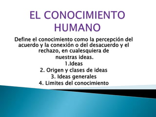 EL CONOCIMIENTO HUMANO Define el conocimiento como la percepción del acuerdo y la conexión o del desacuerdo y el rechazo, en cualesquiera de nuestras ideas.1.Ideas2. Origen y clases de ideas3. Ideas generales4. Limites del conocimiento