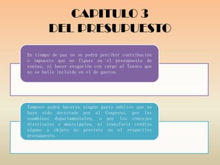 CAPITULO 3
        DEL PRESUPUESTO
En tiempo de paz no se podrá percibir contribución
o impuesto que no figure en el presupuesto de
rentas, ni hacer erogación con cargo al Tesoro que
no se halle incluida en el de gastos.




Tampoco podrá hacerse ningún gasto público que no
haya sido decretado por el Congreso, por las
asambleas departamentales, o por los concejos
distritales o municipales, ni transferir crédito
alguno a objeto no previsto en el respectivo
presupuesto.
 
