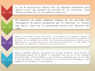 • La ley de apropiaciones deberá tener un componente denominado gasto
             público social que agrupará las partidas de tal naturaleza, según
ART: 350     definición hecha por la ley orgánica respectiva.


        • El Congreso no podrá aumentar ninguna de las partidas del
          presupuesto de gastos propuestas por el Gobierno, ni incluir
          una nueva, sino con la aceptación escrita del ministro del
ART: 351 ramo.


           • Además de lo señalado en esta Constitución, la Ley Orgánica del Presupuesto regulará lo
             correspondiente a la programación, aprobación, modificación, ejecución de los presupuestos de
             la Nación, de las entidades territoriales y de los entes descentralizados de cualquier nivel
             administrativo, y su coordinación con el Plan Nacional de Desarrollo, así como también la
ART: 352     capacidad de los organismos y entidades estatales para contratar.




           • Habrá un Contador General, funcionario de la rama ejecutiva,             quien llevará la
             contabilidad general de la Nación y consolidará ésta con la              de sus entidades
             descentralizadas territorialmente o por servicios, cualquiera           que sea el orden
ART: 354     al que pertenezcan, excepto la referente a la ejecución del             Presupuesto, cuya
             competencia se atribuye a la Contraloría.
 