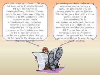 El diecisiete por ciento (17%) de    Los municipios clasificados en las
 los recursos de Propósito General        categorías cuarta, quinta y
       del Sistema General de            sexta, de conformidad con las
 Participaciones, será distribuido     normas vigentes, podrán destinar
entre los municipios con población    libremente, para inversión y otros
inferior a 25.000 habitantes. Estos           gastos inherentes al
       recursos se destinarán                 funcionamiento de la
   exclusivamente para inversión,     administración municipal, hasta un
    conforme a las competencias           cuarenta y dos (42%) de los
    asignadas por la ley. Estos       recursos que perciban por concepto
 recursos se distribuirán con base           del Sistema General de
     en los mismos criterios de          Participaciones de Propósito
 población y pobreza definidos por    General, exceptuando los recursos
  la ley para la Participación de      que se distribuyan de acuerdo con
         Propósito General.                   el inciso anterior.
 