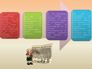 ART 367 : La ley fijará
las     competencias      y                         La ley determinará       ART       370    :
responsabilidades                                   los      deberes     y   Corresponde     al
                              ART    368   :   La
relativas        a       la                         derechos     de    los   Presidente de la
prestación      de      los   Nación,         los
                                                    usuarios, el régimen     República señalar,
servicios          públicos   departamentos, los
domiciliarios,           su                         de su protección y       con sujeción a la
                              distritos,      los
cobertura,    calidad     y                         sus      formas     de   ley, las políticas
financiación,       y    el
                              municipios y las
                                                    participación en la      generales       de
régimen tarifario que         entidades
                                                    gestión              y   administración   y
tendrá en cuenta además       descentralizadas
de los criterios de                                 fiscalización de las     control         de
                              podrán     conceder
costos,       los        de                         empresas     estatales   eficiencia de los
solidaridad               y   subsidios.
                                                    que     presten     el   servicios públicos
redistribución           de
ingresos                                            servicio.                domiciliarios
 
