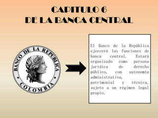 CAPITULO 6
DE LA BANCA CENTRAL

           El Banco de la República
           ejercerá las funciones de
           banca    central.    Estará
           organizado como persona
           jurídica     de     derecho
           público,    con   autonomía
           administrativa,
           patrimonial    y   técnica,
           sujeto a un régimen legal
           propio.
 