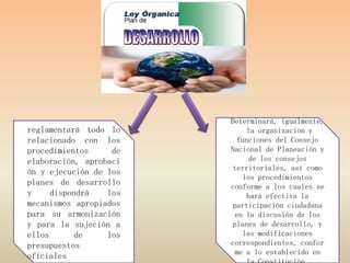 Determinará, igualmente,
reglamentará todo lo         la organización y
relacionado con los       funciones del Consejo
procedimientos     de   Nacional de Planeación y
elaboración, aprobaci         de los consejos
                         territoriales, así como
ón y ejecución de los
                            los procedimientos
planes de desarrollo    conforme a los cuales se
y     dispondrá   los        hará efectiva la
mecanismos apropiados    participación ciudadana
para su armonización      en la discusión de los
y para la sujeción a     planes de desarrollo, y
ellos       de    los       las modificaciones
presupuestos            correspondientes, confor
                          me a lo establecido en
oficiales
 