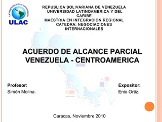 REPUBLICA BOLIVARIANA DE VENEZUELAREPUBLICA BOLIVARIANA DE VENEZUELA
UNIVERSIDAD LATINOAMERICA Y DELUNIVERSIDAD LATINOAMERICA Y DEL
CARIBECARIBE
MAESTRIA EN INTEGRACION REGIONALMAESTRIA EN INTEGRACION REGIONAL
CATEDRA: NEGOCIACIONESCATEDRA: NEGOCIACIONES
INTERNACIONALESINTERNACIONALES
Caracas, Noviembre 2010
Expositor:Profesor:
Simón Molina. Enio Ortiz.
ACUERDO DE ALCANCE PARCIALACUERDO DE ALCANCE PARCIAL
VENEZUELA - CENTROAMERICAVENEZUELA - CENTROAMERICA
 