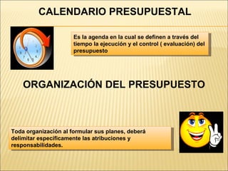 CALENDARIO PRESUPUESTAL ORGANIZACIÓN DEL PRESUPUESTO Es la agenda en la cual se definen a través del tiempo la ejecución y el control ( evaluación) del presupuesto Toda organización al formular sus planes, deberá delimitar específicamente las atribuciones y responsabilidades. 