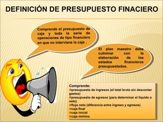 DEFINICIÓN DE PRESUPUESTO FINACIERO Comprende el presupuesto de caja y toda la serie de operaciones de tipo financiero en que no interviene la caja  . El plan maestro debe culminar con la elaboración de los estados financieros presupuestados. Comprende: presupuesto de ingresos (el total bruto sin descontar gastos) presupuesto de egresos (para determinar el líquido o neto) flujo neto (diferencia entre ingreso y egresos) caja final caja inicial caja mínima 