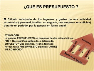¿QUE ES PRESUPUESTO ? Cálculo anticipado de los ingresos y gastos de una actividad económica ( personal, familiar, un negocio, una empresa, una oficina) durante un período, por lo general en forma anual. ETIMOLOGÍA. La palabra PRESUPUESTO se compone de dos raíces latinas: PRE = Que significa, Antes de, o delante de. SUPUESTO= Que significa, Hecho, formado Por los tanto PRESUPUESTO significa "ANTES DE LO HECHO" Antes de lo hecho Etimología Presupuesto Pre Supuesto 