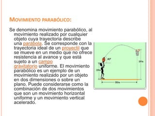 MOVIMIENTO PARABÓLICO:
Se denomina movimiento parabólico, al
movimiento realizado por cualquier
objeto cuya trayectoria describe
una parábola. Se corresponde con la
trayectoria ideal de un proyectil que
se mueve en un medio que no ofrece
resistencia al avance y que está
sujeto a un campo
gravitatorio uniforme. El movimiento
parabólico es un ejemplo de un
movimiento realizado por un objeto
en dos dimensiones o sobre un
plano. Puede considerarse como la
combinación de dos movimientos
que son un movimiento horizontal
uniforme y un movimiento vertical
acelerado.
 
