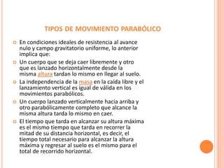 TIPOS DE MOVIMIENTO PARABÓLICO
 En condiciones ideales de resistencia al avance
nulo y campo gravitatorio uniforme, lo anterior
implica que:
 Un cuerpo que se deja caer libremente y otro
que es lanzado horizontalmente desde la
misma altura tardan lo mismo en llegar al suelo.
 La independencia de la masa en la caída libre y el
lanzamiento vertical es igual de válida en los
movimientos parabólicos.
 Un cuerpo lanzado verticalmente hacia arriba y
otro parabólicamente completo que alcance la
misma altura tarda lo mismo en caer.
 El tiempo que tarda en alcanzar su altura máxima
es el mismo tiempo que tarda en recorrer la
mitad de su distancia horizontal, es decir, el
tiempo total necesario para alcanzar la altura
máxima y regresar al suelo es el mismo para el
total de recorrido horizontal.
 