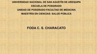 UNIVERSIDAD NACIONAL DE SAN AGUSTÍN DE AREQUIPA
ESCUELA DE POSGRADO
UNIDAD DE POSGRADO FACULTAD DE MEDICINA
MAESTRÍA EN CIENCIAS: SALUD PÚBLICA
FODA C. S. CHARACATO
 