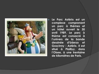    Le Parc Astérix est un
    complexe comprenant
    un parc à thèmes et
    un hôtel ouvert le 30
    avril 1989. Le parc à
    thème est consacré à
    l’univers de la bande
    dessinée d'Uderzo et
    Goscinny : Astérix. Il est
    situé à Plaillyy, dans
    l’Oisee, à une trentaine
    de kilomètres de Paris.
 
