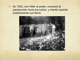 En 1933, con Hitler al poder, comenzó la
persecución hacia los judíos, y mando quemar
públicamente sus libros.
 