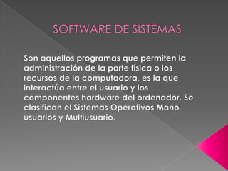 SOFTWARE DE SISTEMASSon aquellos programas que permiten la administración de la parte física o los recursos de la computadora, es la que interactúa entre el usuario y los componentes hardware del ordenador. Se clasifican el Sistemas Operativos Mono usuarios y Multiusuario. 
