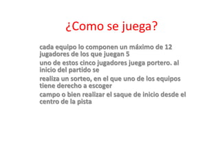 ¿Como se juega?
cada equipo lo componen un máximo de 12
jugadores de los que juegan 5
uno de estos cinco jugadores juega portero. al
inicio del partido se
realiza un sorteo, en el que uno de los equipos
tiene derecho a escoger
campo o bien realizar el saque de inicio desde el
centro de la pista.
 