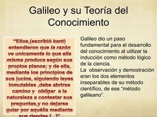 Galileo y su Teoría del
Conocimiento
Galileo dio un paso
fundamental para el desarrollo
del conocimiento al utilizar la
inducción como método lógico
de la ciencia.
La observación y demostración
eran los dos elementos
inseparables de su método
científico, de ese “método
galileano”.
 